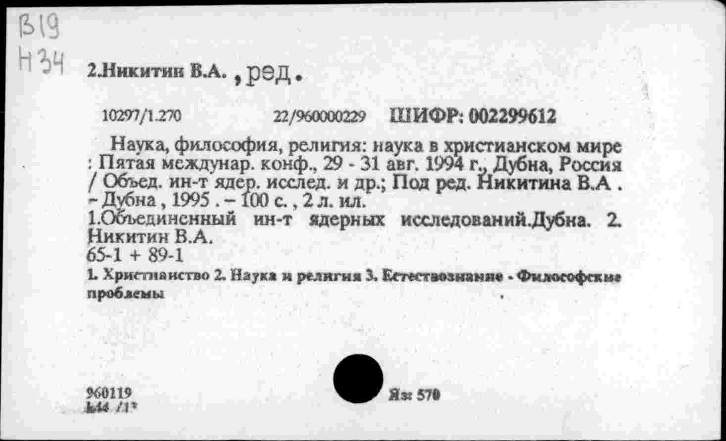 ﻿
2Никитин В.А. * рЗД .
10297/1.270	22/960000229 ШИФР; 002299612
Наука, философия, религия: наука в христианском мире : Пятая междунар. конф., 29 - 31 авт. 1994 г„ Дубна, Россия / Объед. ин-т ядер, исслед. и др.; Под ред. Никитина В.А . - Дубна, 1995 . -100 с., 2 л. ил.
ЕОбъединенный ин-т ядерных исследований.Дубка. 2. Никитин В.А.
65-1 + 89-1
!• Христианство 2. Наука и религия 3. Еетествмнаняв • Философские проблемы	,
960119
ЬМ Л*